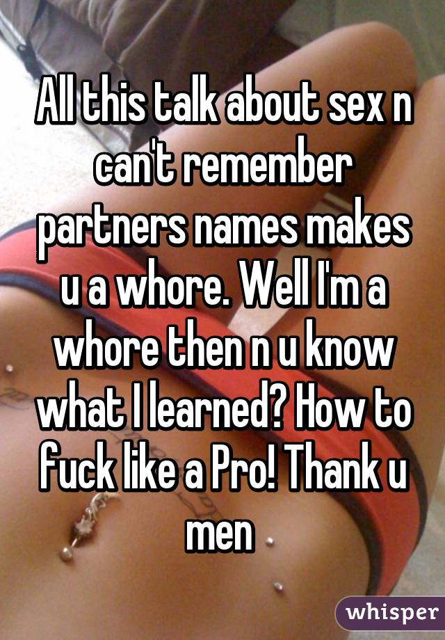 All this talk about sex n can't remember partners names makes u a whore. Well I'm a whore then n u know what I learned? How to fuck like a Pro! Thank u men 