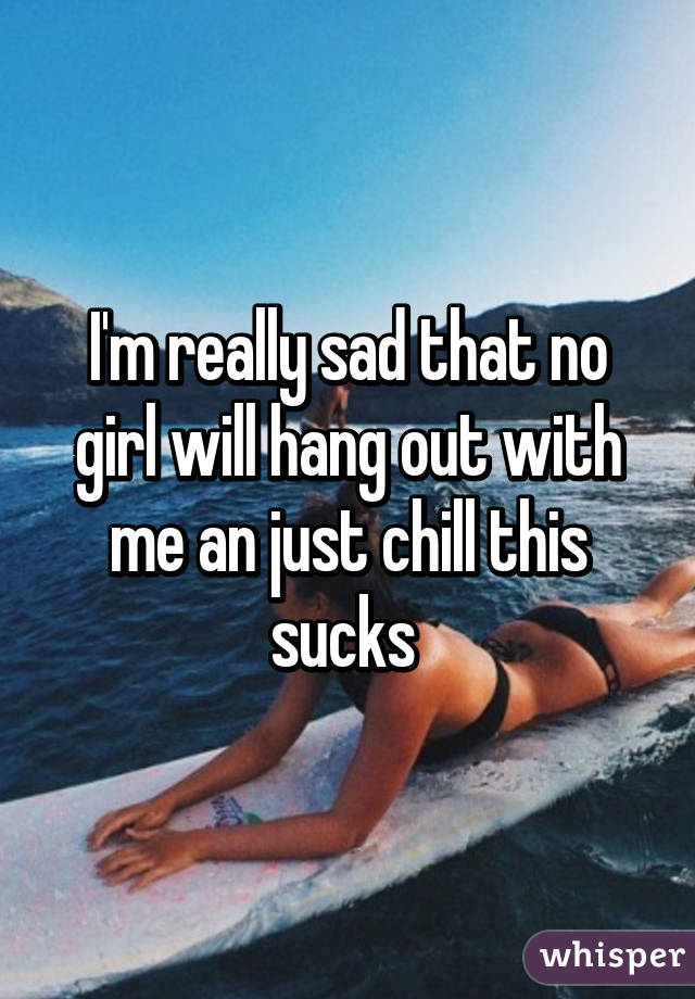 I'm really sad that no girl will hang out with me an just chill this sucks 