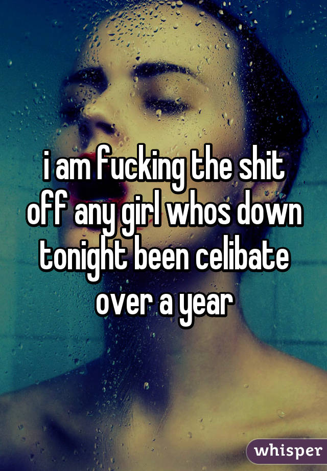 i am fucking the shit off any girl whos down tonight been celibate over a year