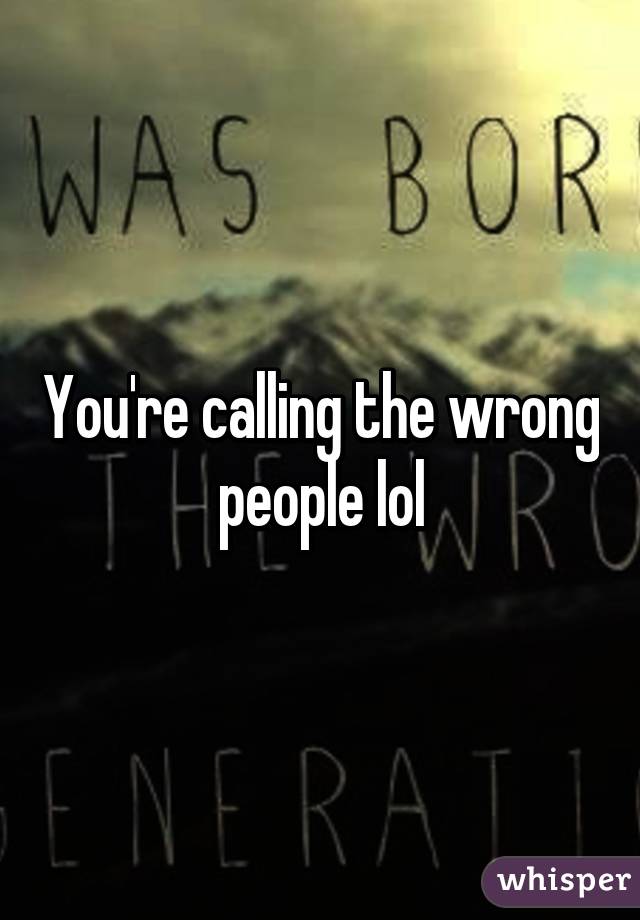 You're calling the wrong people lol