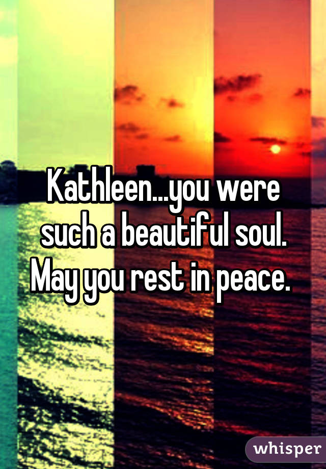 Kathleen...you were such a beautiful soul. May you rest in peace. 