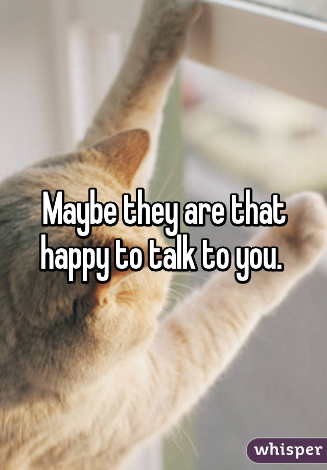 Maybe they are that happy to talk to you. 