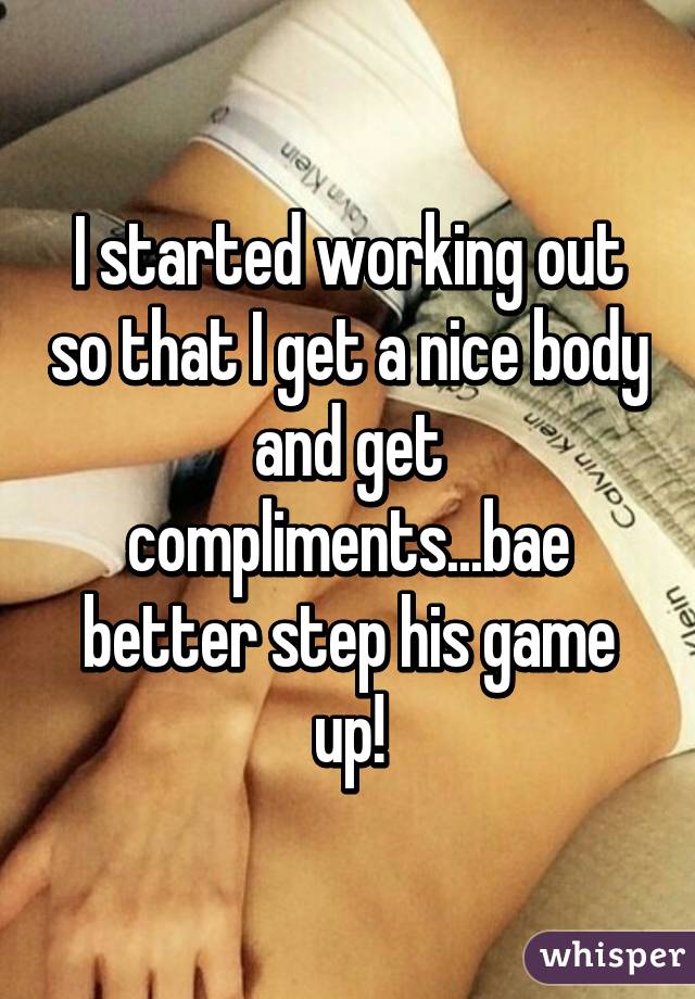 I started working out so that I get a nice body and get compliments...bae better step his game up!