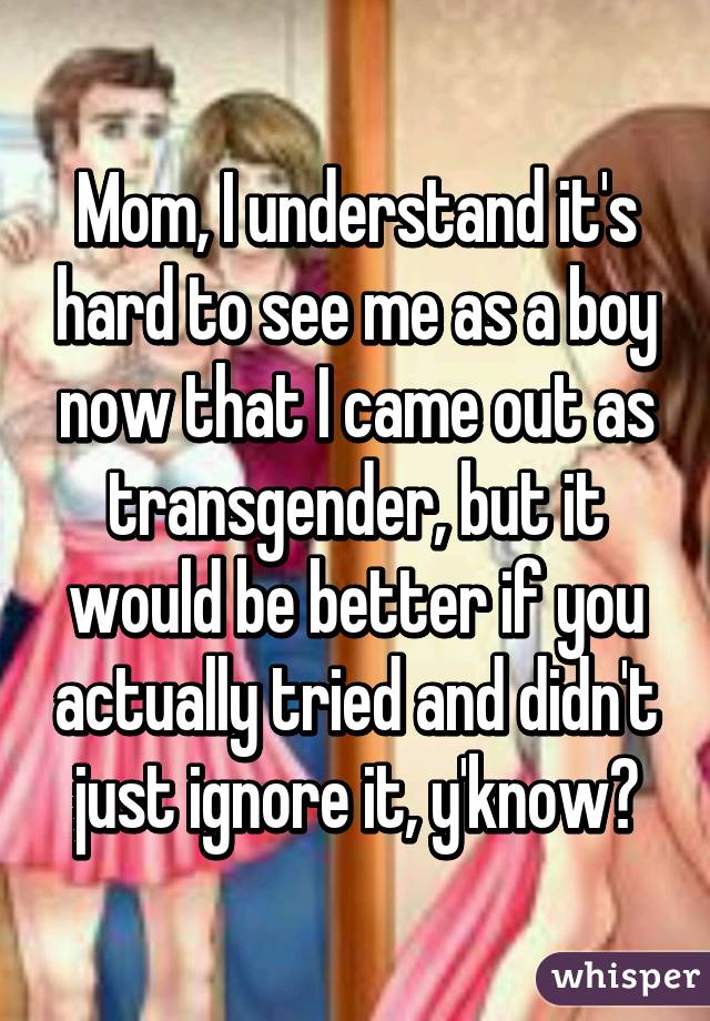 Mom, I understand it's hard to see me as a boy now that I came out as transgender, but it would be better if you actually tried and didn't just ignore it, y'know?