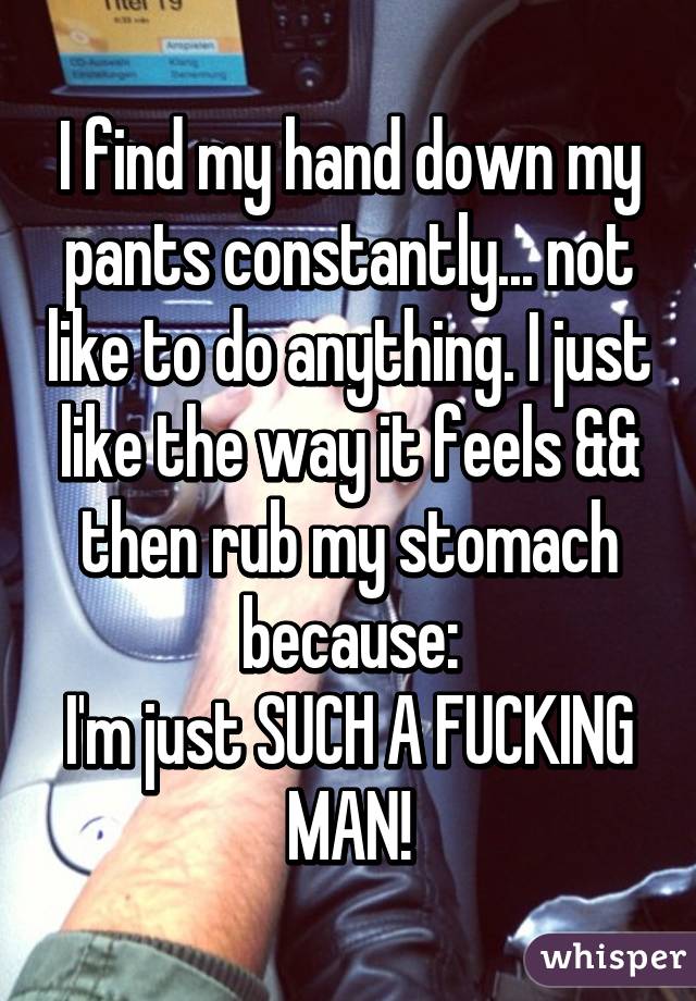 I find my hand down my pants constantly... not like to do anything. I just like the way it feels && then rub my stomach because:
I'm just SUCH A FUCKING MAN!