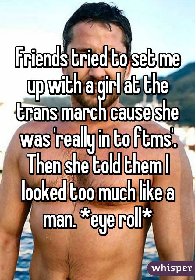 Friends tried to set me up with a girl at the trans march cause she was 'really in to ftms'. Then she told them I looked too much like a man. *eye roll*