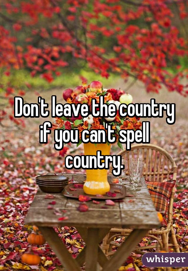 Don't leave the country if you can't spell country.