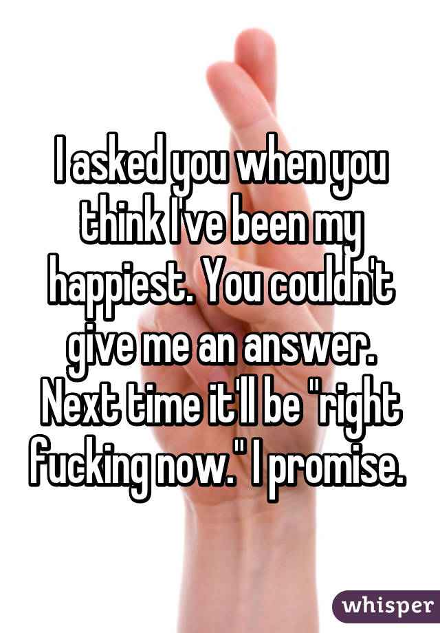 I asked you when you think I've been my happiest. You couldn't give me an answer. Next time it'll be "right fucking now." I promise. 