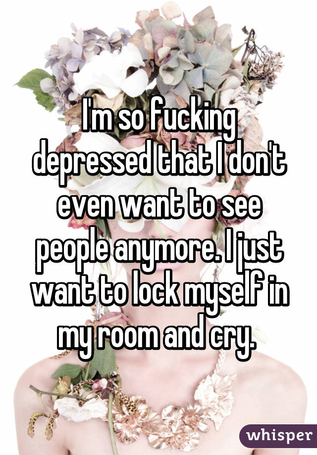 I'm so fucking depressed that I don't even want to see people anymore. I just want to lock myself in my room and cry. 