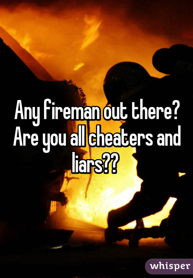 Any fireman out there? Are you all cheaters and liars?? 