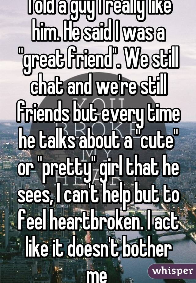 Told a guy I really like him. He said I was a "great friend". We still chat and we're still friends but every time he talks about a "cute" or "pretty" girl that he sees, I can't help but to feel heartbroken. I act like it doesn't bother me 