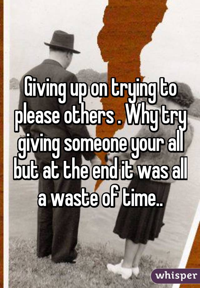 Giving up on trying to please others . Why try giving someone your all but at the end it was all a waste of time..