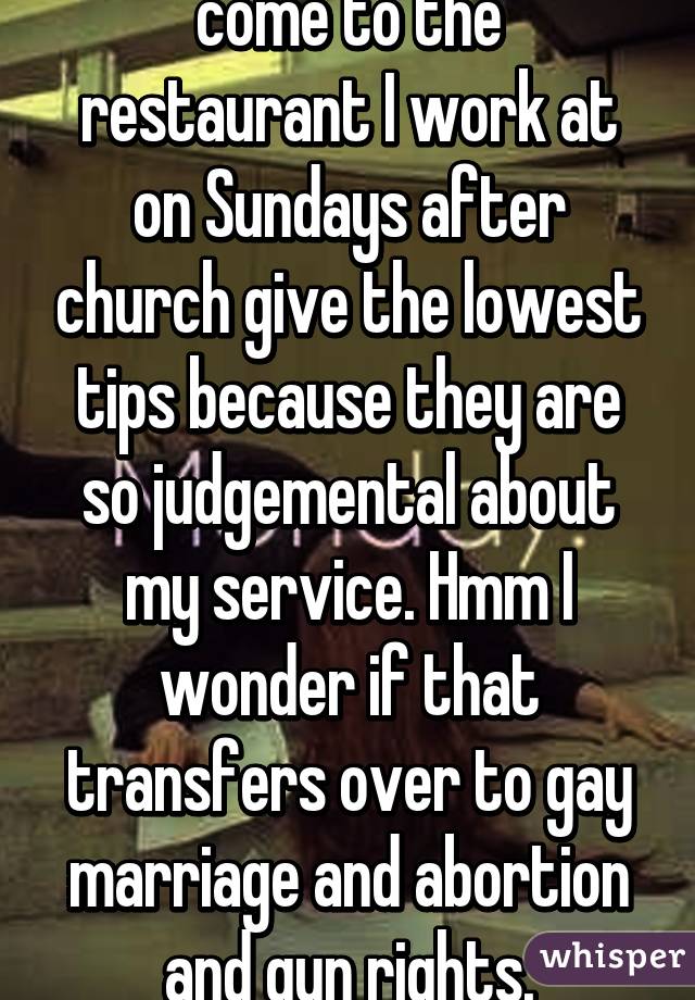 Church-goers who come to the restaurant I work at on Sundays after church give the lowest tips because they are so judgemental about my service. Hmm I wonder if that transfers over to gay marriage and abortion and gun rights. (Sarcasm)