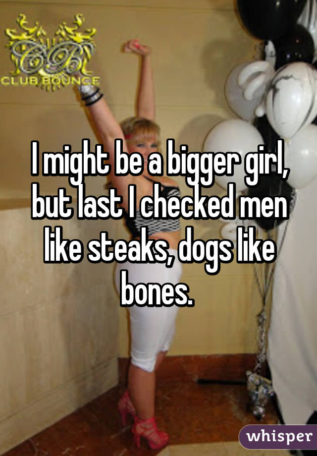 I might be a bigger girl, but last I checked men like steaks, dogs like bones. 