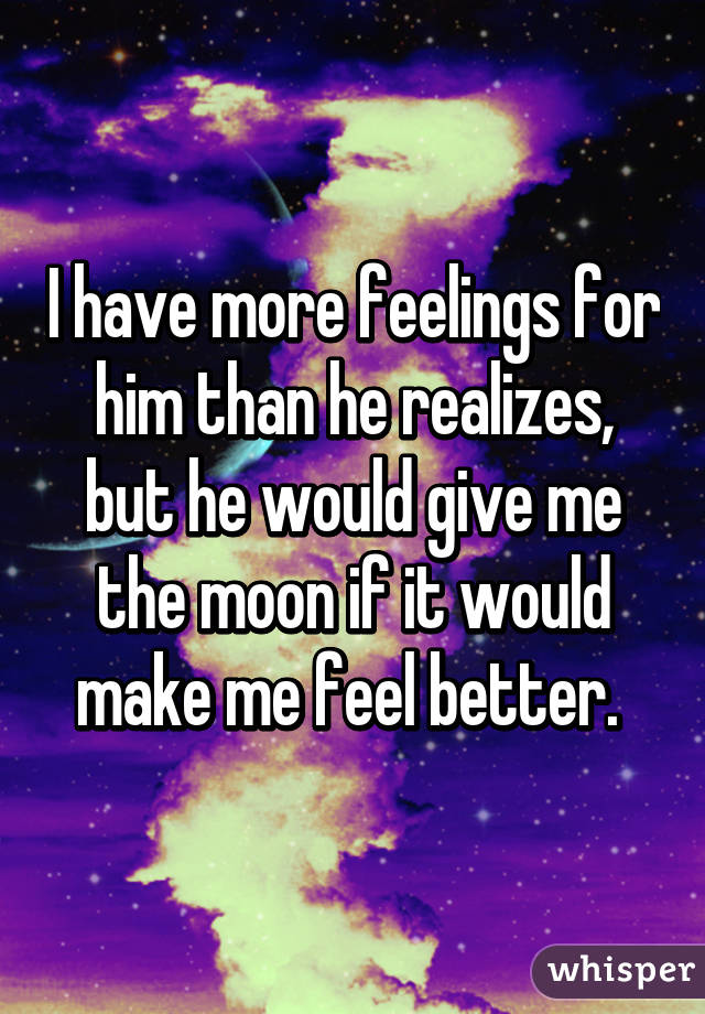 I have more feelings for him than he realizes, but he would give me the moon if it would make me feel better. 