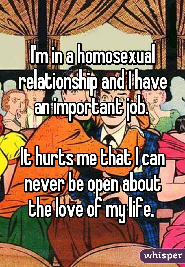 I'm in a homosexual relationship and I have an important job. 

It hurts me that I can never be open about the love of my life. 