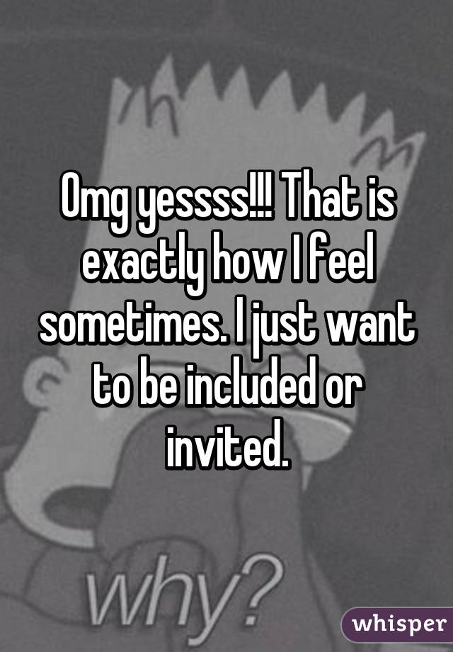 Omg yessss!!! That is exactly how I feel sometimes. I just want to be included or invited.