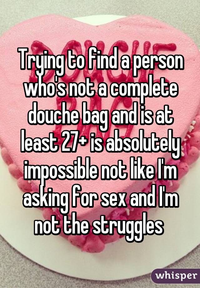 Trying to find a person who's not a complete douche bag and is at least 27+ is absolutely impossible not like I'm asking for sex and I'm not the struggles 