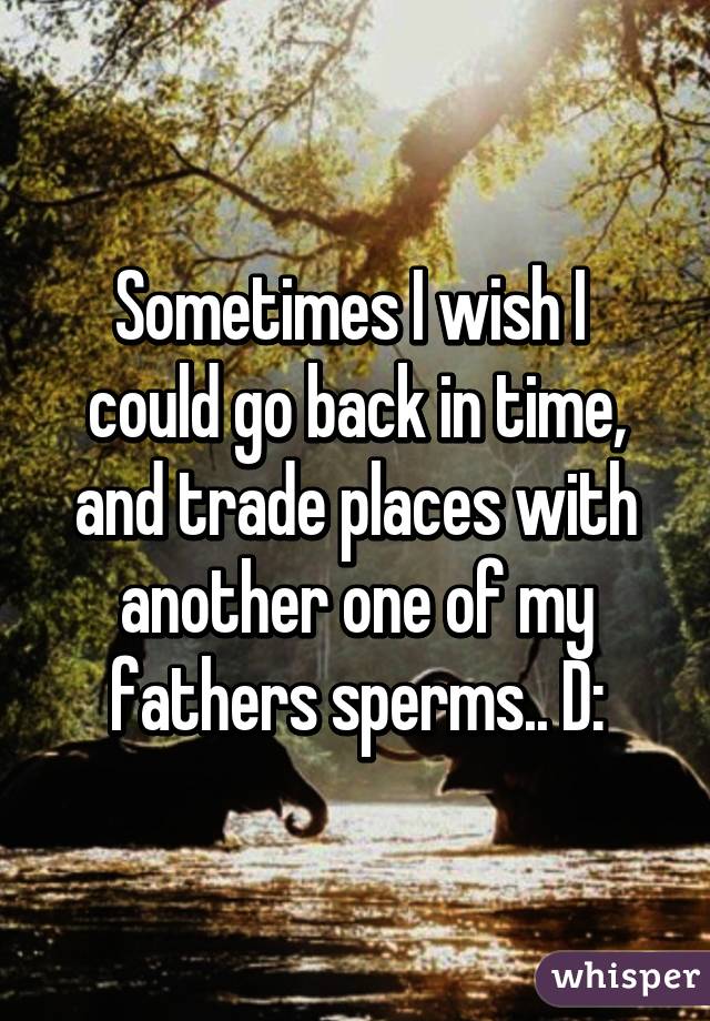 Sometimes I wish I  could go back in time, and trade places with another one of my fathers sperms.. D: