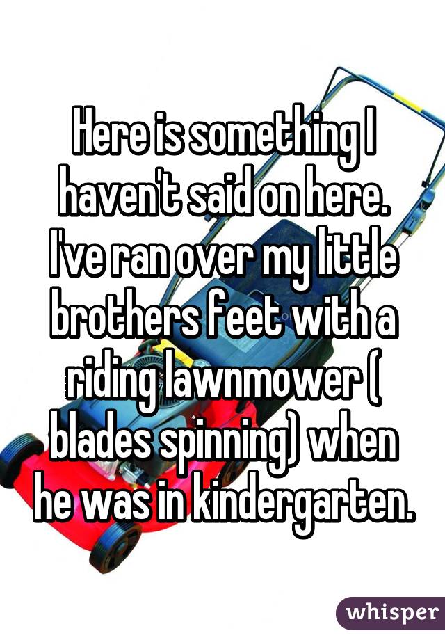 Here is something I haven't said on here. I've ran over my little brothers feet with a riding lawnmower ( blades spinning) when he was in kindergarten.