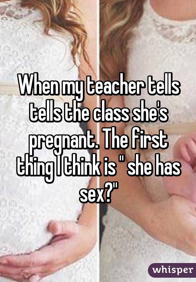 When my teacher tells tells the class she's pregnant. The first thing I think is " she has sex?"