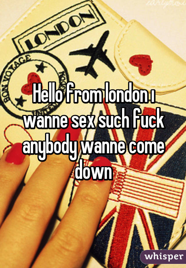 Hello from london ı wanne sex such fuck anybody wanne come down