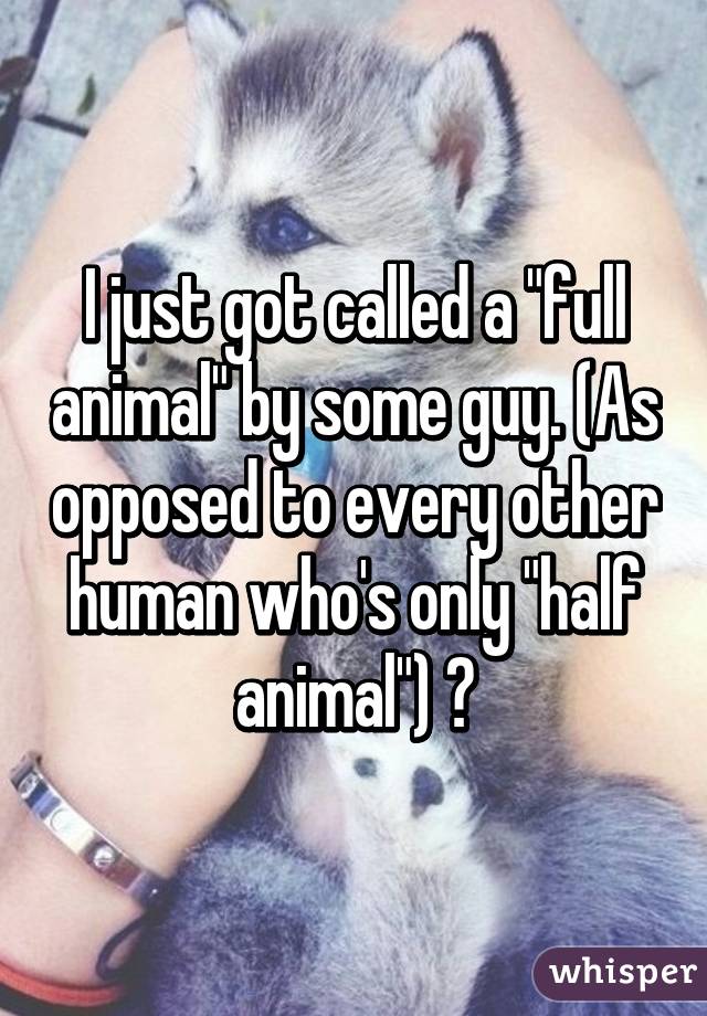 I just got called a "full animal" by some guy. (As opposed to every other human who's only "half animal") 😂