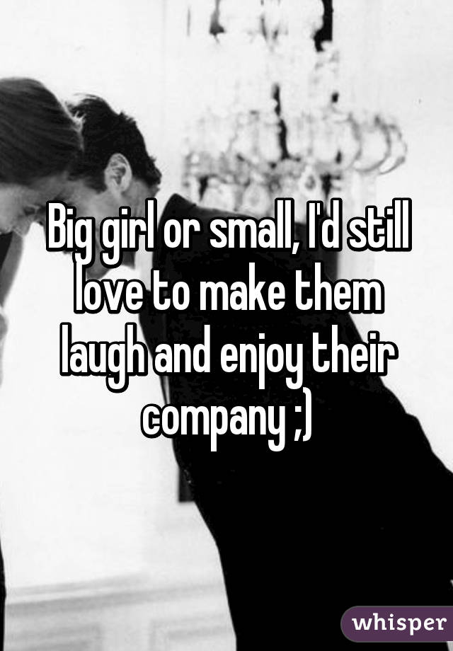 Big girl or small, I'd still love to make them laugh and enjoy their company ;)