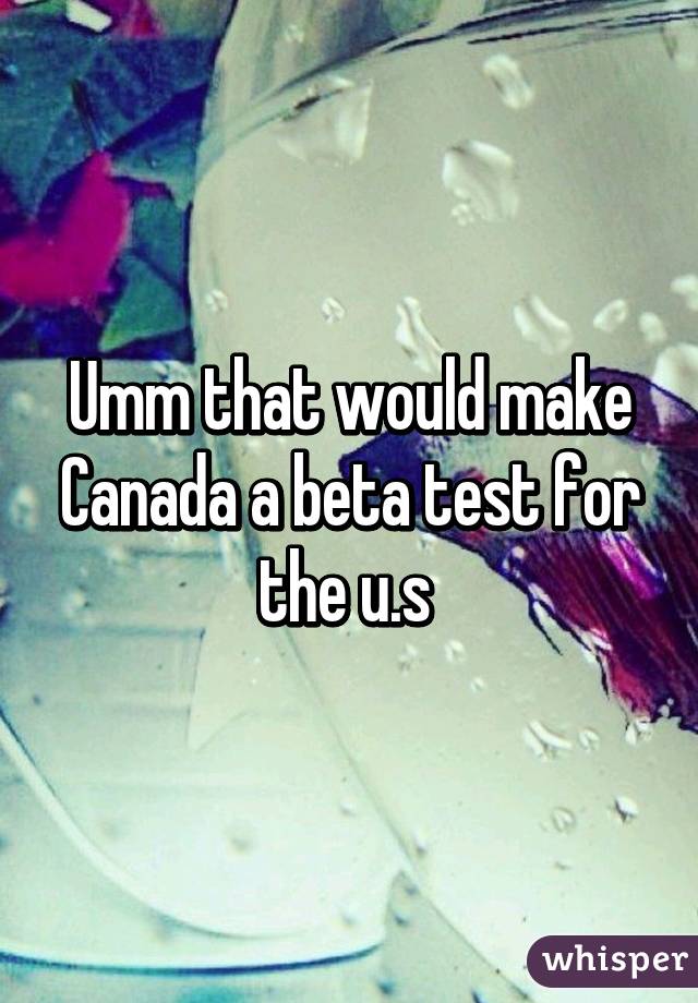 Umm that would make Canada a beta test for the u.s 