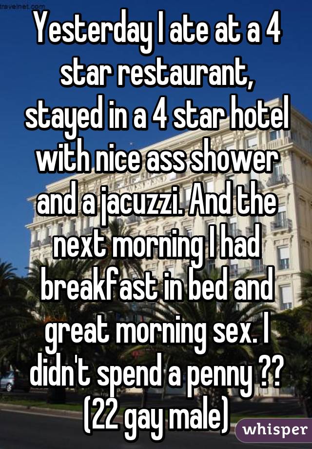 Yesterday I ate at a 4 star restaurant, stayed in a 4 star hotel with nice ass shower and a jacuzzi. And the next morning I had breakfast in bed and great morning sex. I didn't spend a penny 😜🙈
(22 gay male)