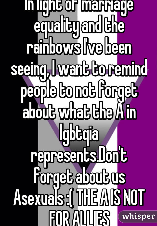 In light of marriage equality and the rainbows I've been seeing, I want to remind people to not forget about what the A in lgbtqia represents.Don't forget about us Asexuals :( THE A IS NOT FOR ALLIES