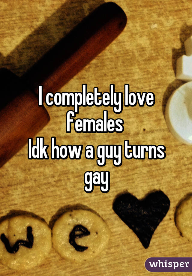 I completely love females 
Idk how a guy turns gay