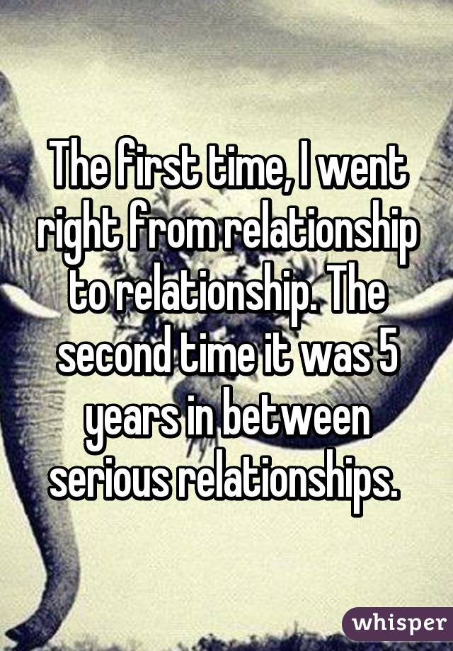 The first time, I went right from relationship to relationship. The second time it was 5 years in between serious relationships. 