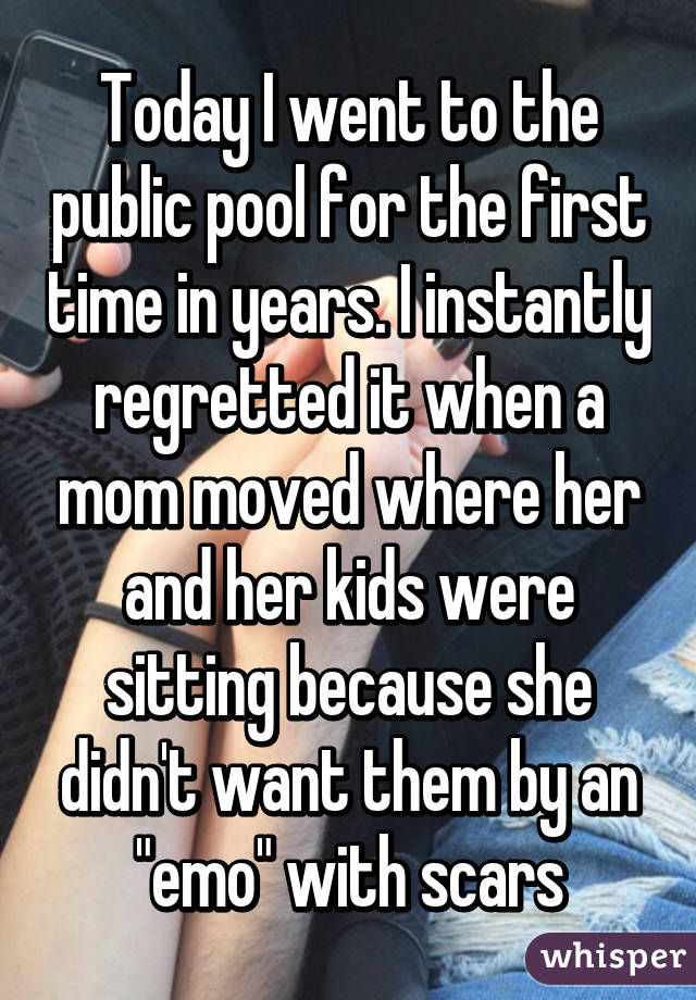 Today I went to the public pool for the first time in years. I instantly regretted it when a mom moved where her and her kids were sitting because she didn't want them by an "emo" with scars