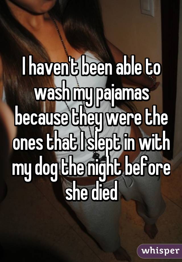 I haven't been able to wash my pajamas because they were the ones that I slept in with my dog the night before she died