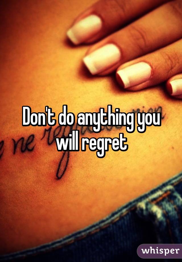 Don't do anything you will regret