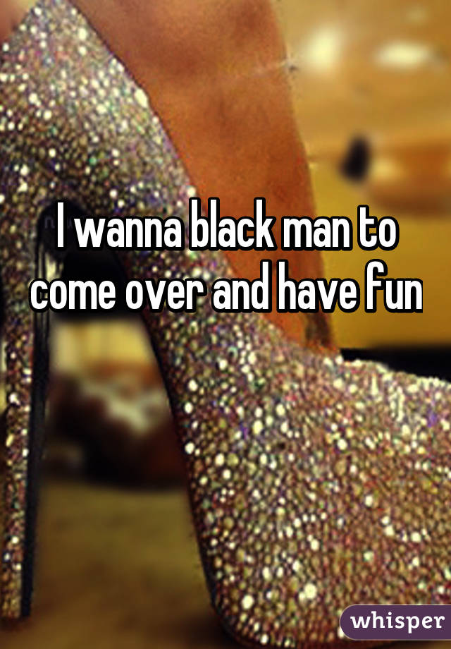 I wanna black man to come over and have fun 
