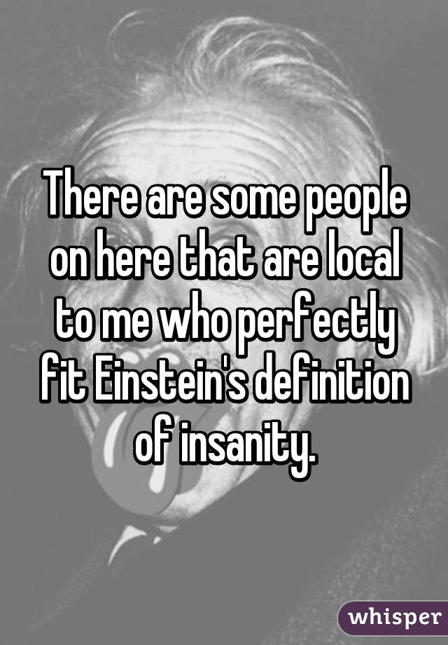 There are some people on here that are local to me who perfectly fit Einstein's definition of insanity.