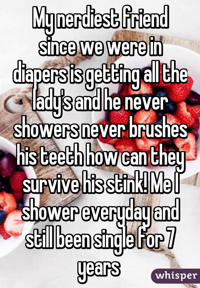 My nerdiest friend since we were in diapers is getting all the lady's and he never showers never brushes his teeth how can they survive his stink! Me I shower everyday and still been single for 7 years 