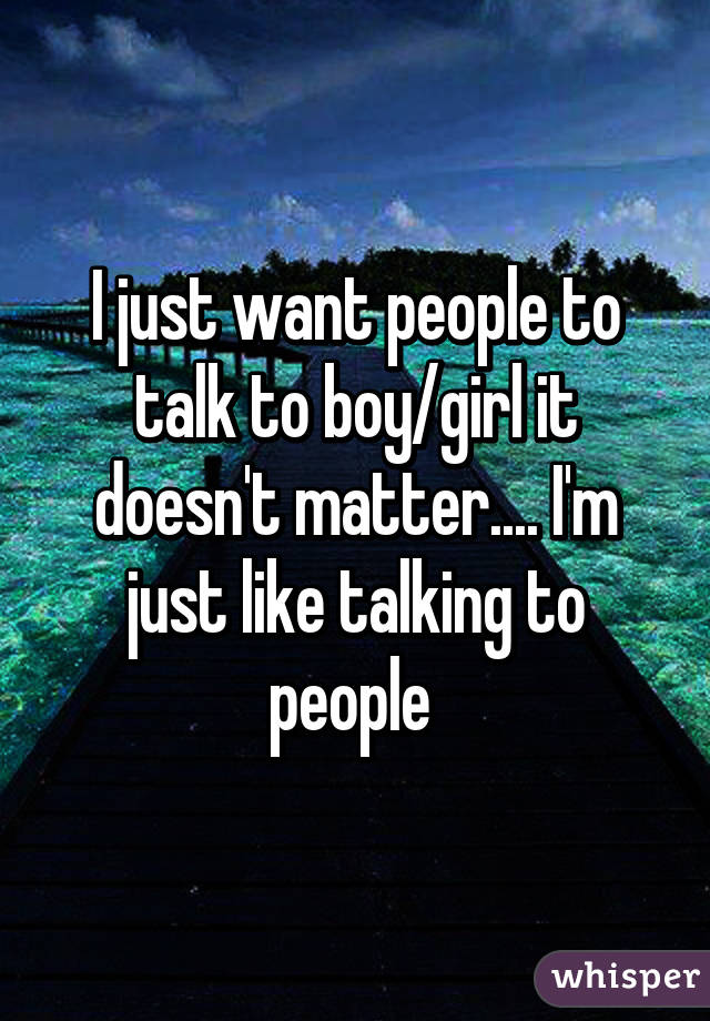 I just want people to talk to boy/girl it doesn't matter.... I'm just like talking to people 