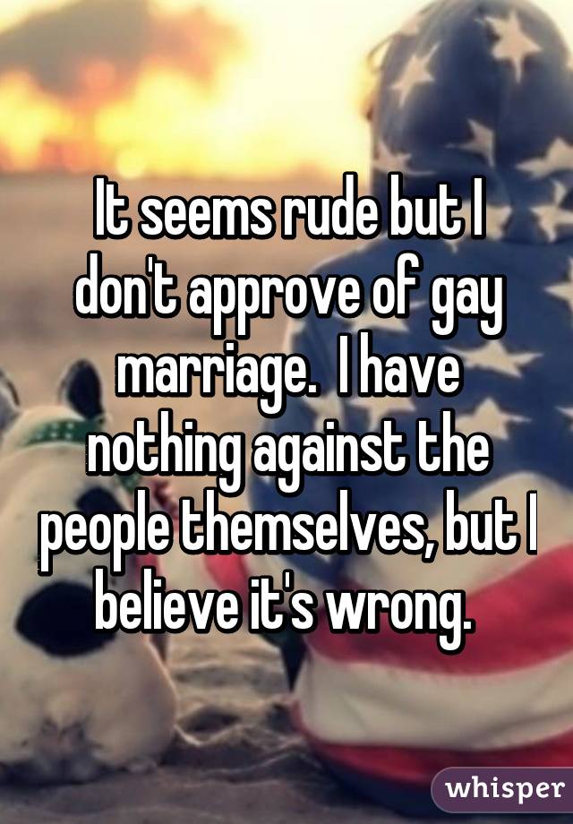 It seems rude but I don't approve of gay marriage.  I have nothing against the people themselves, but I believe it's wrong. 