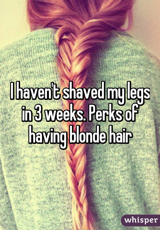 I haven't shaved my legs in 3 weeks. Perks of having blonde hair