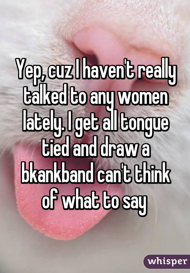 Yep, cuz I haven't really talked to any women lately. I get all tongue tied and draw a bkankband can't think of what to say 