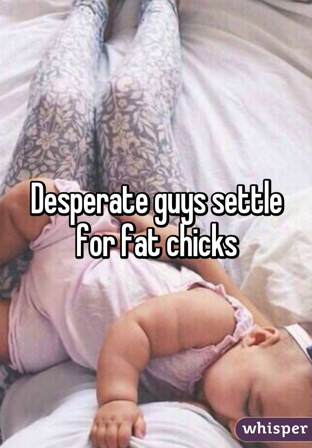 Desperate guys settle for fat chicks