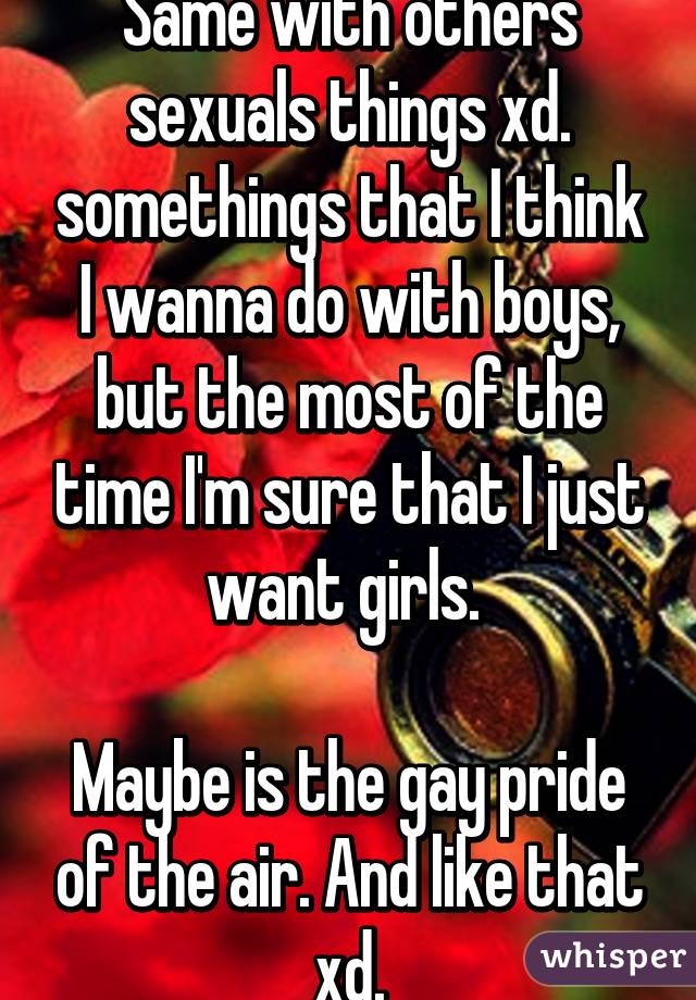 Same with others sexuals things xd. somethings that I think I wanna do with boys, but the most of the time I'm sure that I just want girls. 

Maybe is the gay pride of the air. And like that xd.