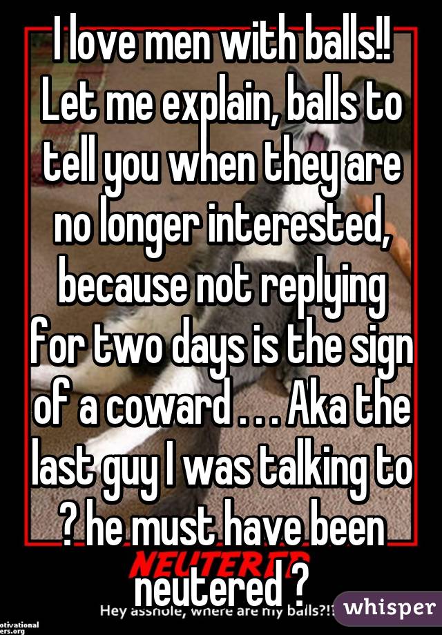 I love men with balls!! Let me explain, balls to tell you when they are no longer interested, because not replying for two days is the sign of a coward . . . Aka the last guy I was talking to 😕 he must have been neutered 😒