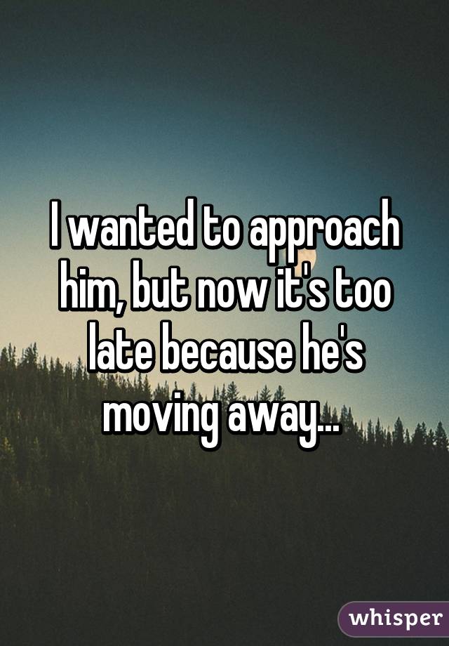 I wanted to approach him, but now it's too late because he's moving away... 