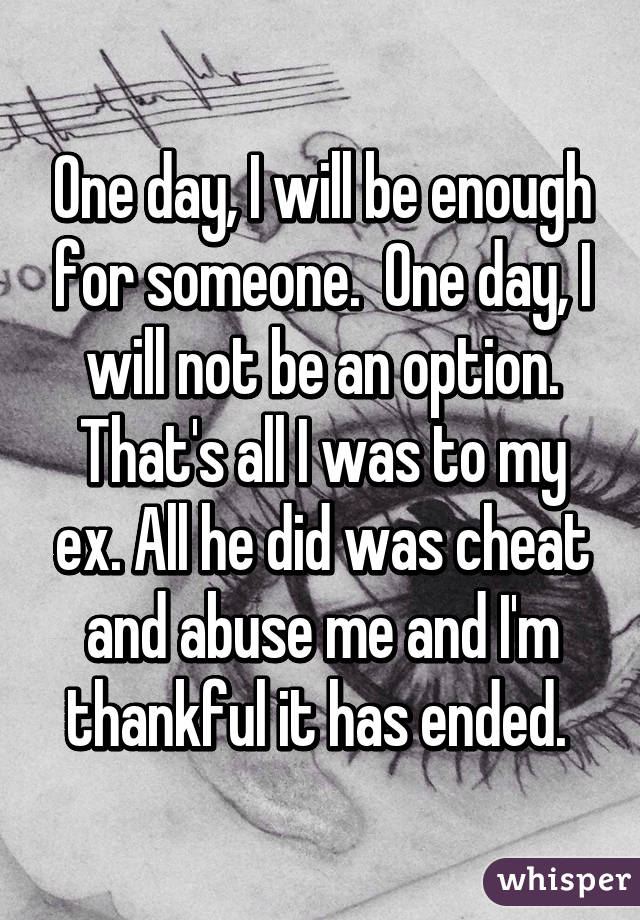 One day, I will be enough for someone.  One day, I will not be an option. That's all I was to my ex. All he did was cheat and abuse me and I'm thankful it has ended. 