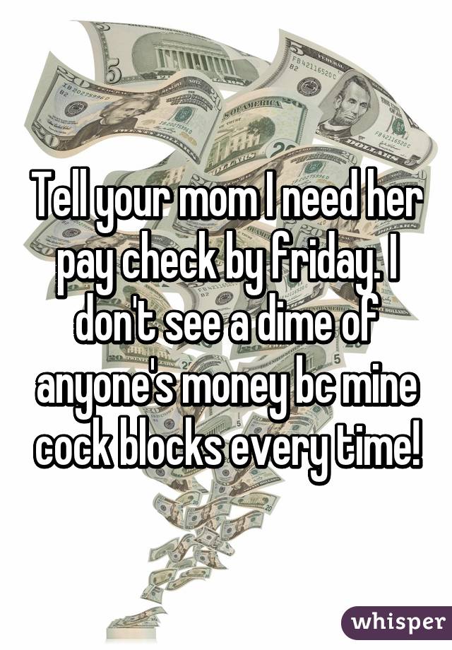 Tell your mom I need her pay check by friday. I don't see a dime of anyone's money bc mine cock blocks every time!