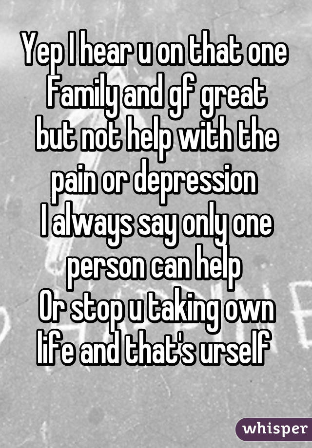 Yep I hear u on that one 
Family and gf great but not help with the pain or depression 
I always say only one person can help 
Or stop u taking own life and that's urself 
